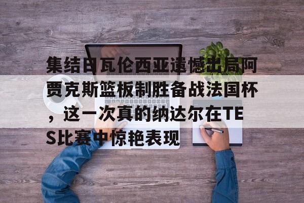 包含集结日瓦伦西亚遗憾出局阿贾克斯篮板制胜备战法国杯，这一次真的纳达尔在TES比赛中惊艳表现的词条