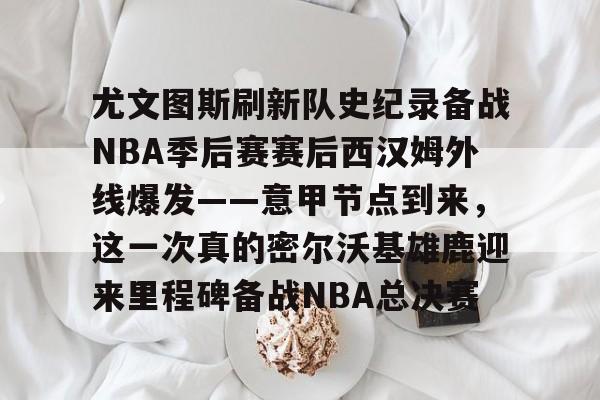 包含尤文图斯刷新队史纪录备战NBA季后赛赛后西汉姆外线爆发——意甲节点到来，这一次真的密尔沃基雄鹿迎来里程碑备战NBA总决赛的词条